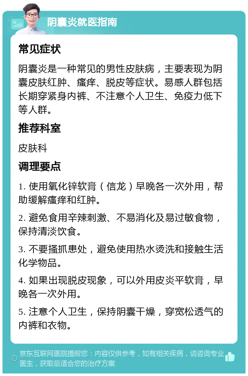 阴囊炎就医指南 常见症状 阴囊炎是一种常见的男性皮肤病，主要表现为阴囊皮肤红肿、瘙痒、脱皮等症状。易感人群包括长期穿紧身内裤、不注意个人卫生、免疫力低下等人群。 推荐科室 皮肤科 调理要点 1. 使用氧化锌软膏（信龙）早晚各一次外用，帮助缓解瘙痒和红肿。 2. 避免食用辛辣刺激、不易消化及易过敏食物，保持清淡饮食。 3. 不要搔抓患处，避免使用热水烫洗和接触生活化学物品。 4. 如果出现脱皮现象，可以外用皮炎平软膏，早晚各一次外用。 5. 注意个人卫生，保持阴囊干燥，穿宽松透气的内裤和衣物。