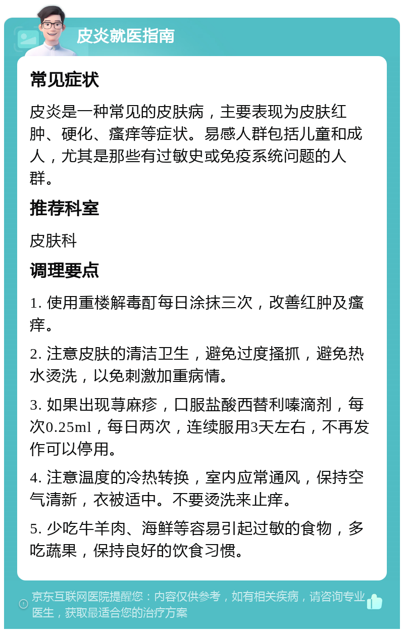 皮炎就医指南 常见症状 皮炎是一种常见的皮肤病，主要表现为皮肤红肿、硬化、瘙痒等症状。易感人群包括儿童和成人，尤其是那些有过敏史或免疫系统问题的人群。 推荐科室 皮肤科 调理要点 1. 使用重楼解毒酊每日涂抹三次，改善红肿及瘙痒。 2. 注意皮肤的清洁卫生，避免过度搔抓，避免热水烫洗，以免刺激加重病情。 3. 如果出现荨麻疹，口服盐酸西替利嗪滴剂，每次0.25ml，每日两次，连续服用3天左右，不再发作可以停用。 4. 注意温度的冷热转换，室内应常通风，保持空气清新，衣被适中。不要烫洗来止痒。 5. 少吃牛羊肉、海鲜等容易引起过敏的食物，多吃蔬果，保持良好的饮食习惯。