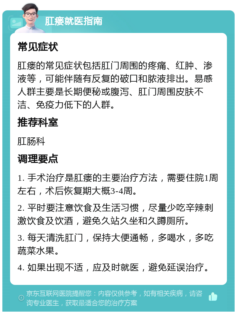 肛瘘就医指南 常见症状 肛瘘的常见症状包括肛门周围的疼痛、红肿、渗液等，可能伴随有反复的破口和脓液排出。易感人群主要是长期便秘或腹泻、肛门周围皮肤不洁、免疫力低下的人群。 推荐科室 肛肠科 调理要点 1. 手术治疗是肛瘘的主要治疗方法，需要住院1周左右，术后恢复期大概3-4周。 2. 平时要注意饮食及生活习惯，尽量少吃辛辣刺激饮食及饮酒，避免久站久坐和久蹲厕所。 3. 每天清洗肛门，保持大便通畅，多喝水，多吃蔬菜水果。 4. 如果出现不适，应及时就医，避免延误治疗。