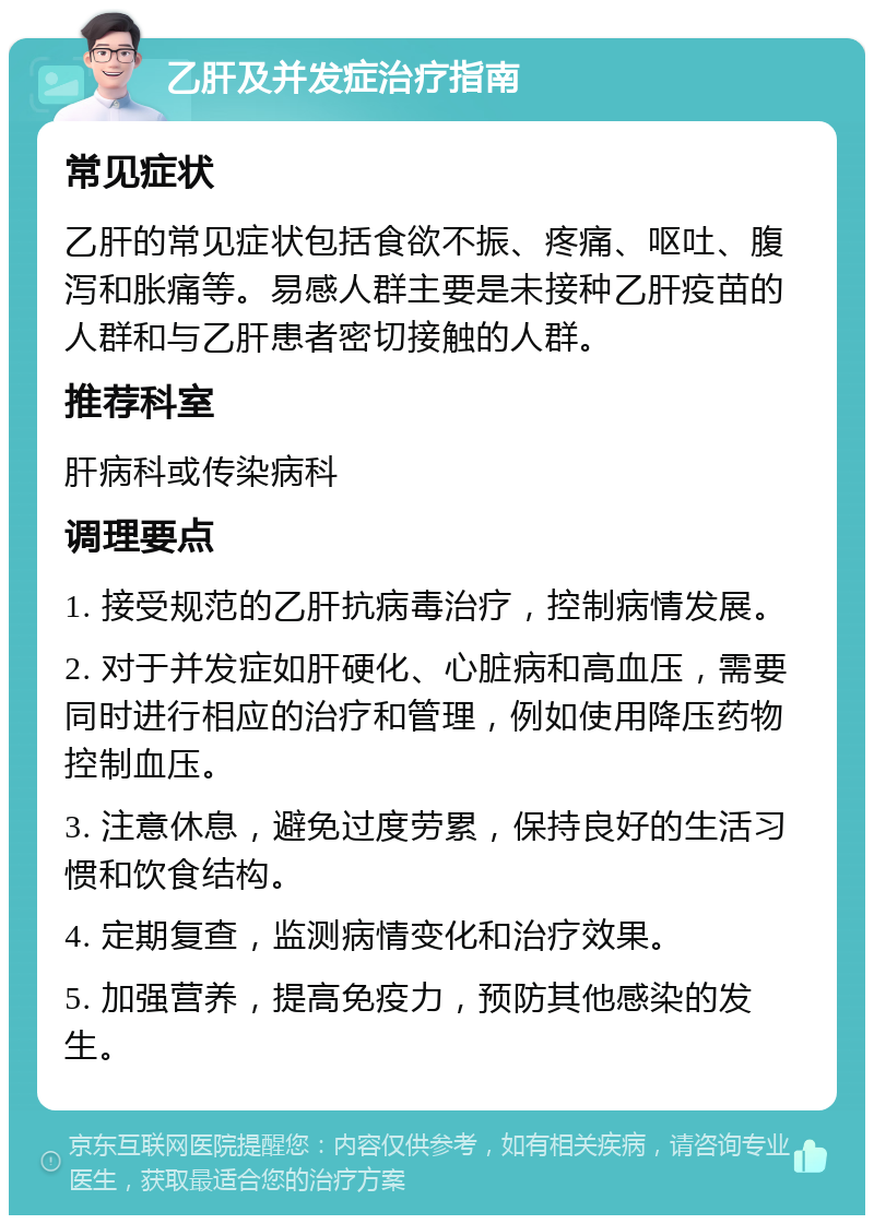 乙肝及并发症治疗指南 常见症状 乙肝的常见症状包括食欲不振、疼痛、呕吐、腹泻和胀痛等。易感人群主要是未接种乙肝疫苗的人群和与乙肝患者密切接触的人群。 推荐科室 肝病科或传染病科 调理要点 1. 接受规范的乙肝抗病毒治疗，控制病情发展。 2. 对于并发症如肝硬化、心脏病和高血压，需要同时进行相应的治疗和管理，例如使用降压药物控制血压。 3. 注意休息，避免过度劳累，保持良好的生活习惯和饮食结构。 4. 定期复查，监测病情变化和治疗效果。 5. 加强营养，提高免疫力，预防其他感染的发生。