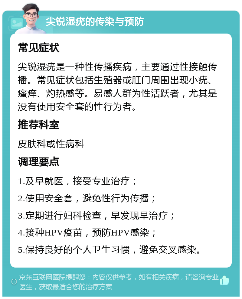 尖锐湿疣的传染与预防 常见症状 尖锐湿疣是一种性传播疾病，主要通过性接触传播。常见症状包括生殖器或肛门周围出现小疣、瘙痒、灼热感等。易感人群为性活跃者，尤其是没有使用安全套的性行为者。 推荐科室 皮肤科或性病科 调理要点 1.及早就医，接受专业治疗； 2.使用安全套，避免性行为传播； 3.定期进行妇科检查，早发现早治疗； 4.接种HPV疫苗，预防HPV感染； 5.保持良好的个人卫生习惯，避免交叉感染。