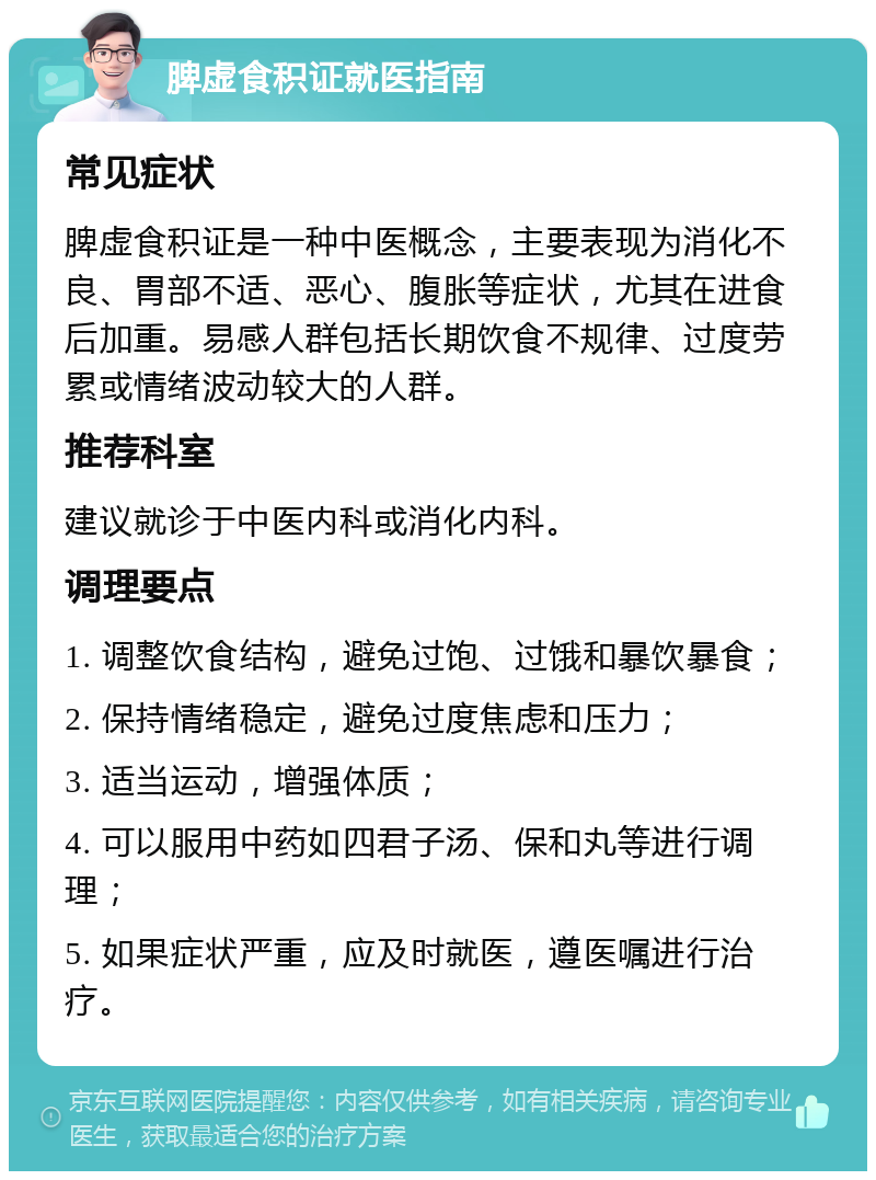 脾虚食积证就医指南 常见症状 脾虚食积证是一种中医概念，主要表现为消化不良、胃部不适、恶心、腹胀等症状，尤其在进食后加重。易感人群包括长期饮食不规律、过度劳累或情绪波动较大的人群。 推荐科室 建议就诊于中医内科或消化内科。 调理要点 1. 调整饮食结构，避免过饱、过饿和暴饮暴食； 2. 保持情绪稳定，避免过度焦虑和压力； 3. 适当运动，增强体质； 4. 可以服用中药如四君子汤、保和丸等进行调理； 5. 如果症状严重，应及时就医，遵医嘱进行治疗。