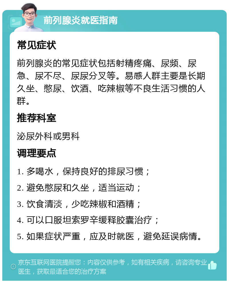 前列腺炎就医指南 常见症状 前列腺炎的常见症状包括射精疼痛、尿频、尿急、尿不尽、尿尿分叉等。易感人群主要是长期久坐、憋尿、饮酒、吃辣椒等不良生活习惯的人群。 推荐科室 泌尿外科或男科 调理要点 1. 多喝水，保持良好的排尿习惯； 2. 避免憋尿和久坐，适当运动； 3. 饮食清淡，少吃辣椒和酒精； 4. 可以口服坦索罗辛缓释胶囊治疗； 5. 如果症状严重，应及时就医，避免延误病情。