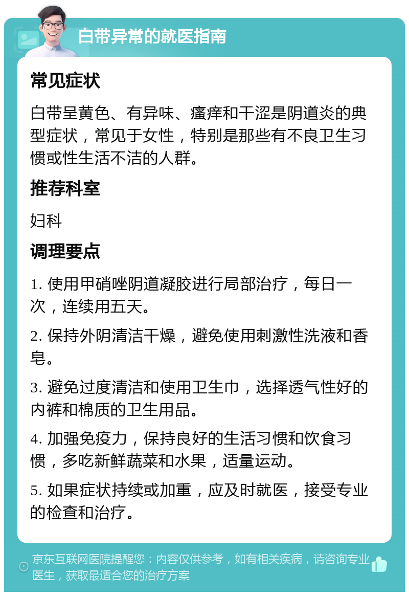 白带异常的就医指南 常见症状 白带呈黄色、有异味、瘙痒和干涩是阴道炎的典型症状，常见于女性，特别是那些有不良卫生习惯或性生活不洁的人群。 推荐科室 妇科 调理要点 1. 使用甲硝唑阴道凝胶进行局部治疗，每日一次，连续用五天。 2. 保持外阴清洁干燥，避免使用刺激性洗液和香皂。 3. 避免过度清洁和使用卫生巾，选择透气性好的内裤和棉质的卫生用品。 4. 加强免疫力，保持良好的生活习惯和饮食习惯，多吃新鲜蔬菜和水果，适量运动。 5. 如果症状持续或加重，应及时就医，接受专业的检查和治疗。