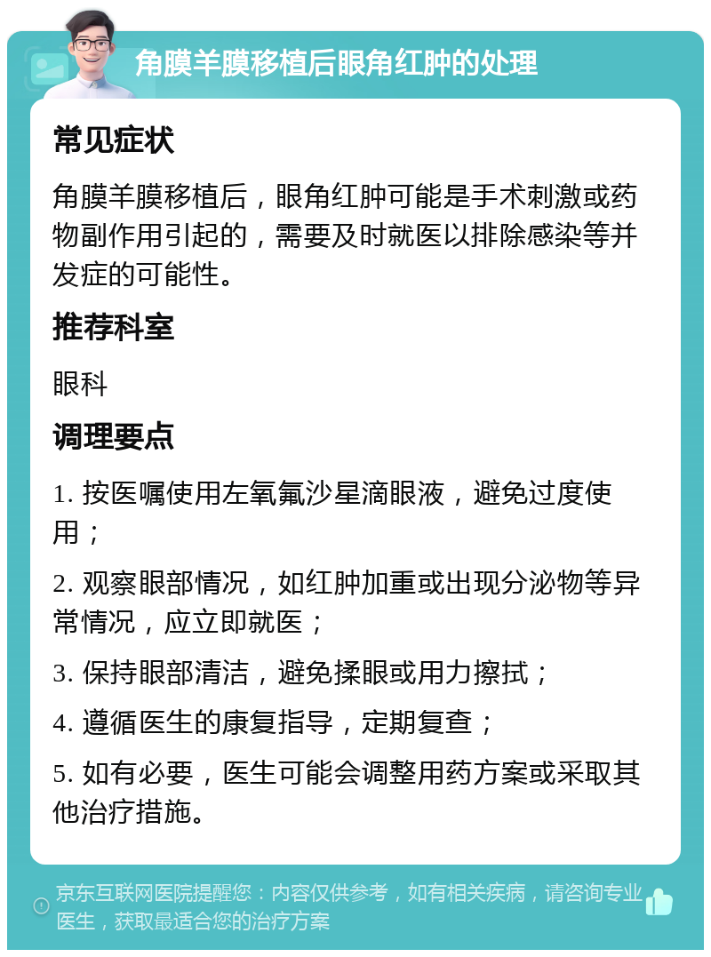 角膜羊膜移植后眼角红肿的处理 常见症状 角膜羊膜移植后，眼角红肿可能是手术刺激或药物副作用引起的，需要及时就医以排除感染等并发症的可能性。 推荐科室 眼科 调理要点 1. 按医嘱使用左氧氟沙星滴眼液，避免过度使用； 2. 观察眼部情况，如红肿加重或出现分泌物等异常情况，应立即就医； 3. 保持眼部清洁，避免揉眼或用力擦拭； 4. 遵循医生的康复指导，定期复查； 5. 如有必要，医生可能会调整用药方案或采取其他治疗措施。