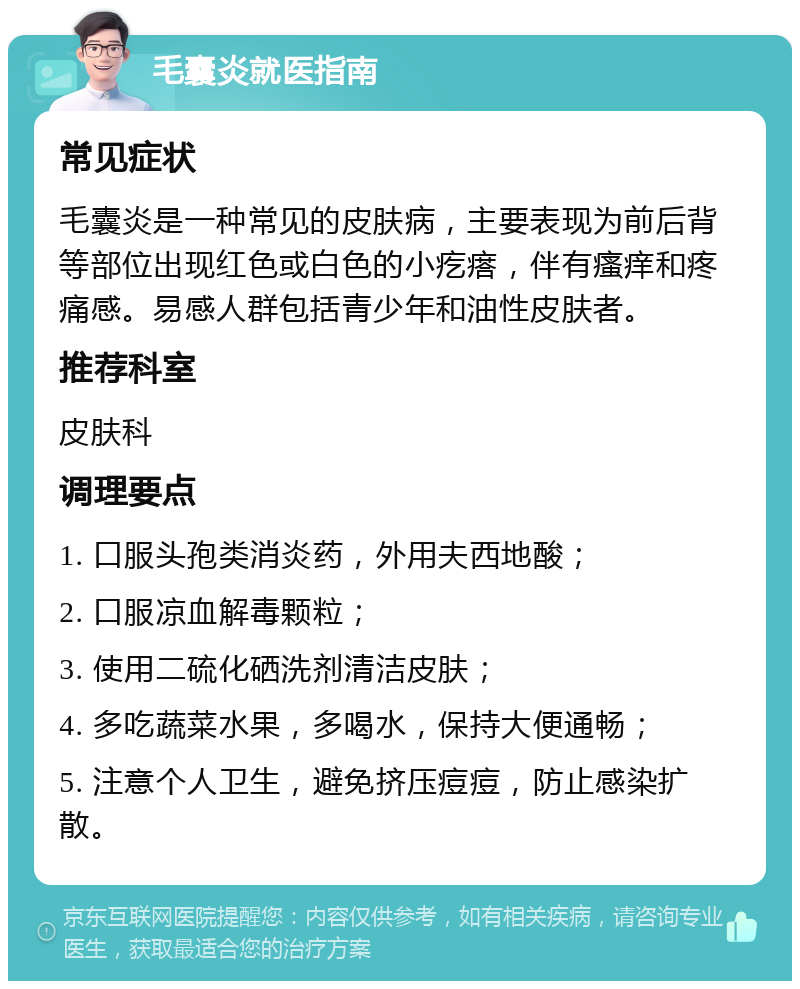 毛囊炎就医指南 常见症状 毛囊炎是一种常见的皮肤病，主要表现为前后背等部位出现红色或白色的小疙瘩，伴有瘙痒和疼痛感。易感人群包括青少年和油性皮肤者。 推荐科室 皮肤科 调理要点 1. 口服头孢类消炎药，外用夫西地酸； 2. 口服凉血解毒颗粒； 3. 使用二硫化硒洗剂清洁皮肤； 4. 多吃蔬菜水果，多喝水，保持大便通畅； 5. 注意个人卫生，避免挤压痘痘，防止感染扩散。