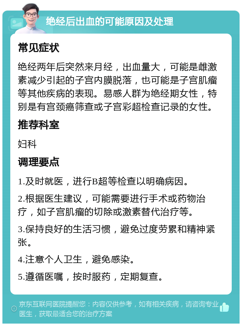 绝经后出血的可能原因及处理 常见症状 绝经两年后突然来月经，出血量大，可能是雌激素减少引起的子宫内膜脱落，也可能是子宫肌瘤等其他疾病的表现。易感人群为绝经期女性，特别是有宫颈癌筛查或子宫彩超检查记录的女性。 推荐科室 妇科 调理要点 1.及时就医，进行B超等检查以明确病因。 2.根据医生建议，可能需要进行手术或药物治疗，如子宫肌瘤的切除或激素替代治疗等。 3.保持良好的生活习惯，避免过度劳累和精神紧张。 4.注意个人卫生，避免感染。 5.遵循医嘱，按时服药，定期复查。