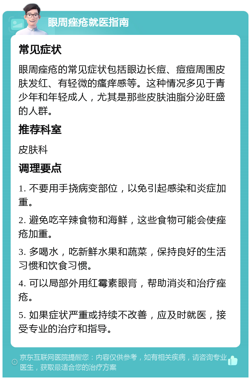 眼周痤疮就医指南 常见症状 眼周痤疮的常见症状包括眼边长痘、痘痘周围皮肤发红、有轻微的瘙痒感等。这种情况多见于青少年和年轻成人，尤其是那些皮肤油脂分泌旺盛的人群。 推荐科室 皮肤科 调理要点 1. 不要用手挠病变部位，以免引起感染和炎症加重。 2. 避免吃辛辣食物和海鲜，这些食物可能会使痤疮加重。 3. 多喝水，吃新鲜水果和蔬菜，保持良好的生活习惯和饮食习惯。 4. 可以局部外用红霉素眼膏，帮助消炎和治疗痤疮。 5. 如果症状严重或持续不改善，应及时就医，接受专业的治疗和指导。