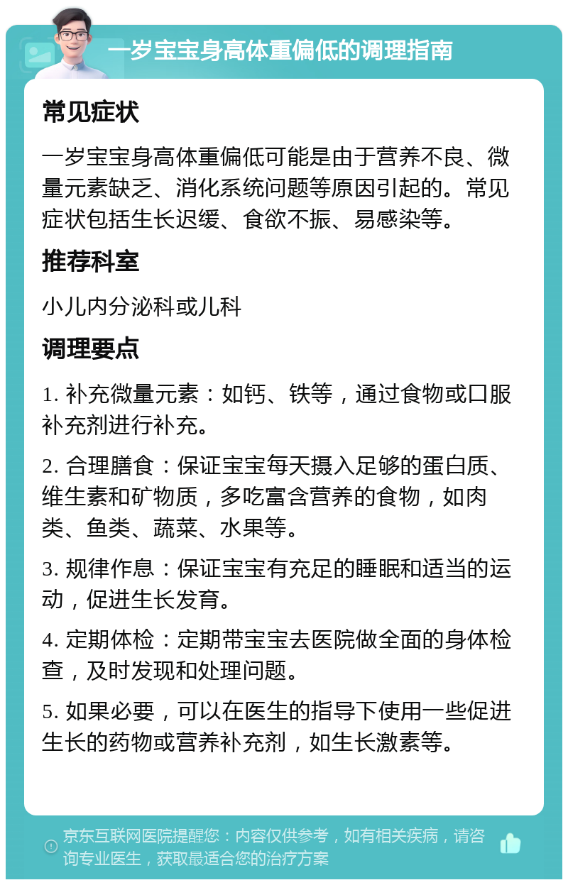 一岁宝宝身高体重偏低的调理指南 常见症状 一岁宝宝身高体重偏低可能是由于营养不良、微量元素缺乏、消化系统问题等原因引起的。常见症状包括生长迟缓、食欲不振、易感染等。 推荐科室 小儿内分泌科或儿科 调理要点 1. 补充微量元素：如钙、铁等，通过食物或口服补充剂进行补充。 2. 合理膳食：保证宝宝每天摄入足够的蛋白质、维生素和矿物质，多吃富含营养的食物，如肉类、鱼类、蔬菜、水果等。 3. 规律作息：保证宝宝有充足的睡眠和适当的运动，促进生长发育。 4. 定期体检：定期带宝宝去医院做全面的身体检查，及时发现和处理问题。 5. 如果必要，可以在医生的指导下使用一些促进生长的药物或营养补充剂，如生长激素等。