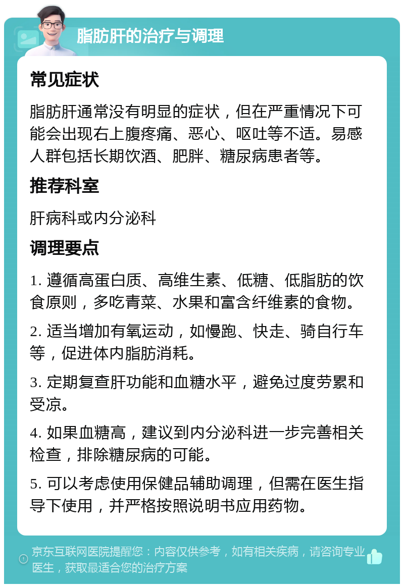 脂肪肝的治疗与调理 常见症状 脂肪肝通常没有明显的症状，但在严重情况下可能会出现右上腹疼痛、恶心、呕吐等不适。易感人群包括长期饮酒、肥胖、糖尿病患者等。 推荐科室 肝病科或内分泌科 调理要点 1. 遵循高蛋白质、高维生素、低糖、低脂肪的饮食原则，多吃青菜、水果和富含纤维素的食物。 2. 适当增加有氧运动，如慢跑、快走、骑自行车等，促进体内脂肪消耗。 3. 定期复查肝功能和血糖水平，避免过度劳累和受凉。 4. 如果血糖高，建议到内分泌科进一步完善相关检查，排除糖尿病的可能。 5. 可以考虑使用保健品辅助调理，但需在医生指导下使用，并严格按照说明书应用药物。