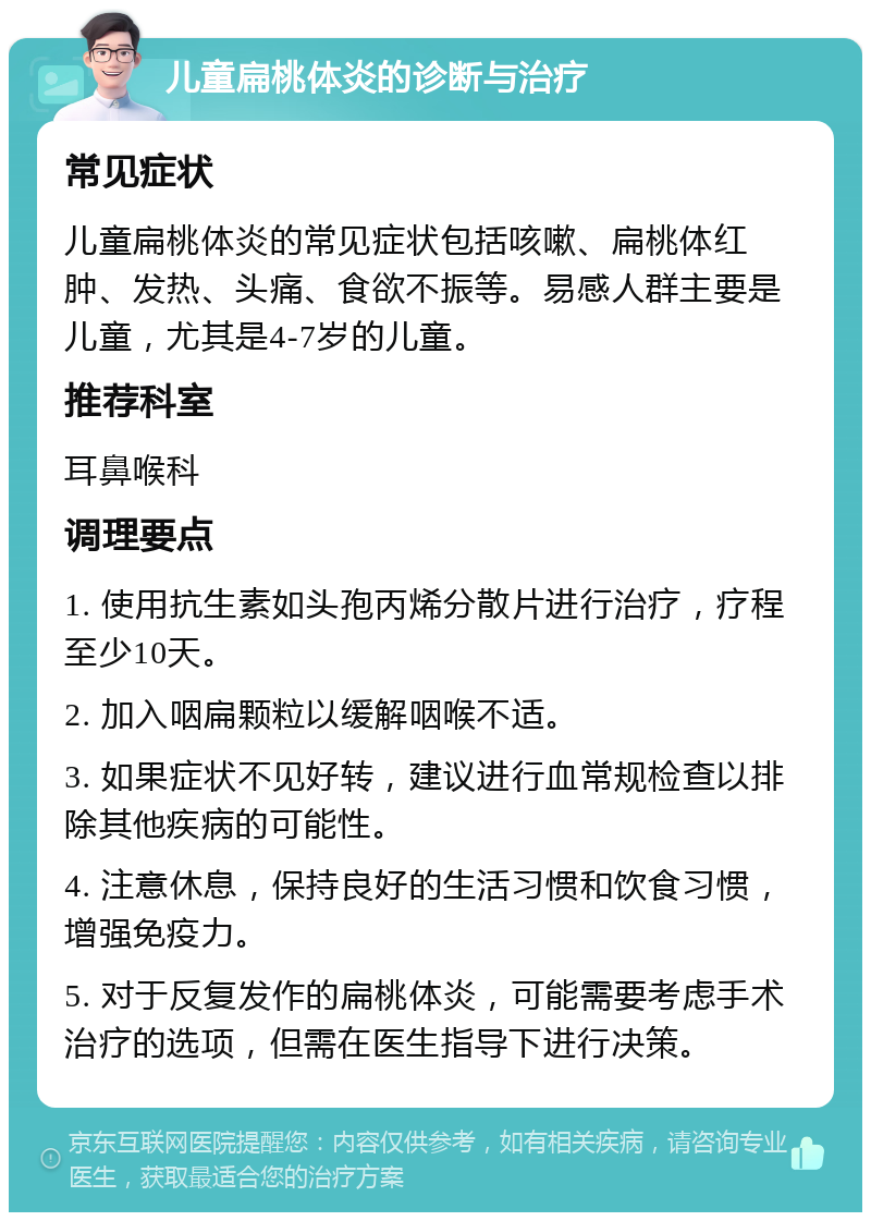 儿童扁桃体炎的诊断与治疗 常见症状 儿童扁桃体炎的常见症状包括咳嗽、扁桃体红肿、发热、头痛、食欲不振等。易感人群主要是儿童，尤其是4-7岁的儿童。 推荐科室 耳鼻喉科 调理要点 1. 使用抗生素如头孢丙烯分散片进行治疗，疗程至少10天。 2. 加入咽扁颗粒以缓解咽喉不适。 3. 如果症状不见好转，建议进行血常规检查以排除其他疾病的可能性。 4. 注意休息，保持良好的生活习惯和饮食习惯，增强免疫力。 5. 对于反复发作的扁桃体炎，可能需要考虑手术治疗的选项，但需在医生指导下进行决策。