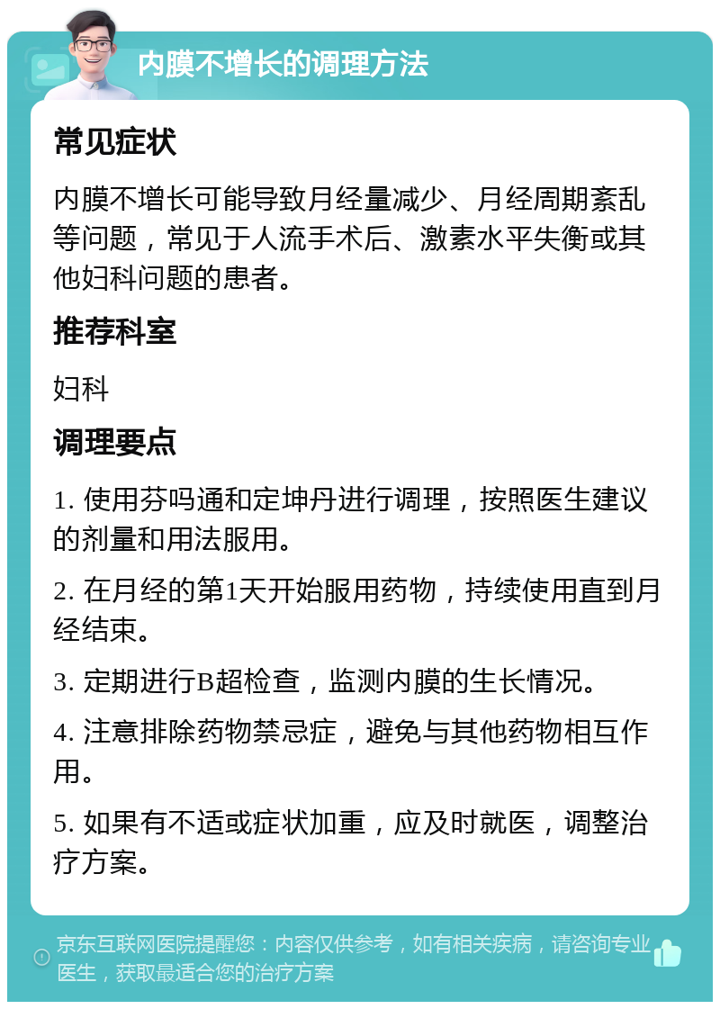 内膜不增长的调理方法 常见症状 内膜不增长可能导致月经量减少、月经周期紊乱等问题，常见于人流手术后、激素水平失衡或其他妇科问题的患者。 推荐科室 妇科 调理要点 1. 使用芬吗通和定坤丹进行调理，按照医生建议的剂量和用法服用。 2. 在月经的第1天开始服用药物，持续使用直到月经结束。 3. 定期进行B超检查，监测内膜的生长情况。 4. 注意排除药物禁忌症，避免与其他药物相互作用。 5. 如果有不适或症状加重，应及时就医，调整治疗方案。