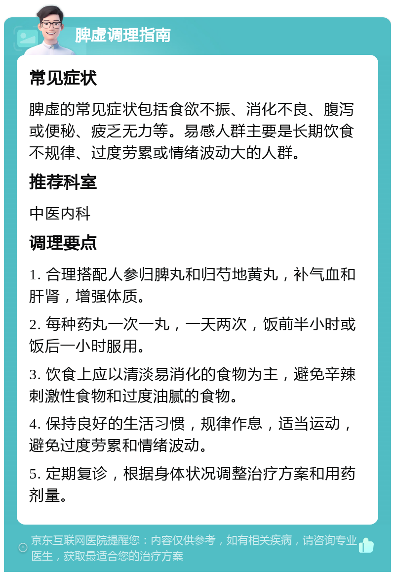 脾虚调理指南 常见症状 脾虚的常见症状包括食欲不振、消化不良、腹泻或便秘、疲乏无力等。易感人群主要是长期饮食不规律、过度劳累或情绪波动大的人群。 推荐科室 中医内科 调理要点 1. 合理搭配人参归脾丸和归芍地黄丸，补气血和肝肾，增强体质。 2. 每种药丸一次一丸，一天两次，饭前半小时或饭后一小时服用。 3. 饮食上应以清淡易消化的食物为主，避免辛辣刺激性食物和过度油腻的食物。 4. 保持良好的生活习惯，规律作息，适当运动，避免过度劳累和情绪波动。 5. 定期复诊，根据身体状况调整治疗方案和用药剂量。