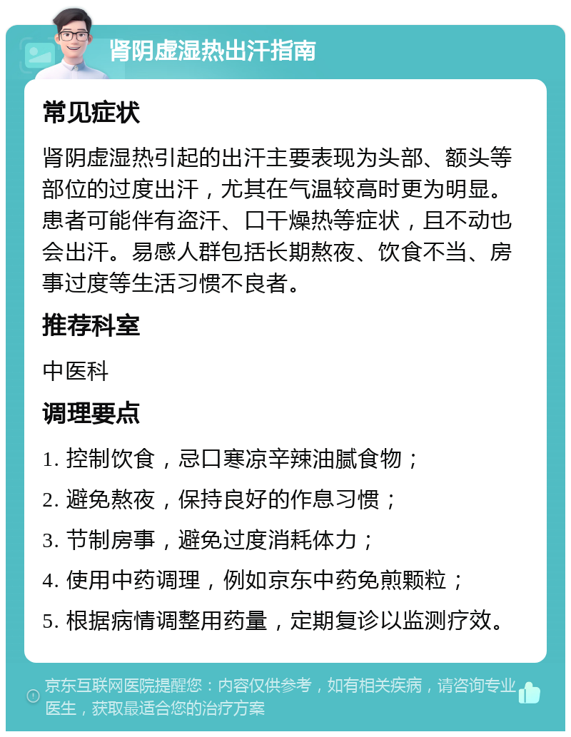 肾阴虚湿热出汗指南 常见症状 肾阴虚湿热引起的出汗主要表现为头部、额头等部位的过度出汗，尤其在气温较高时更为明显。患者可能伴有盗汗、口干燥热等症状，且不动也会出汗。易感人群包括长期熬夜、饮食不当、房事过度等生活习惯不良者。 推荐科室 中医科 调理要点 1. 控制饮食，忌口寒凉辛辣油腻食物； 2. 避免熬夜，保持良好的作息习惯； 3. 节制房事，避免过度消耗体力； 4. 使用中药调理，例如京东中药免煎颗粒； 5. 根据病情调整用药量，定期复诊以监测疗效。