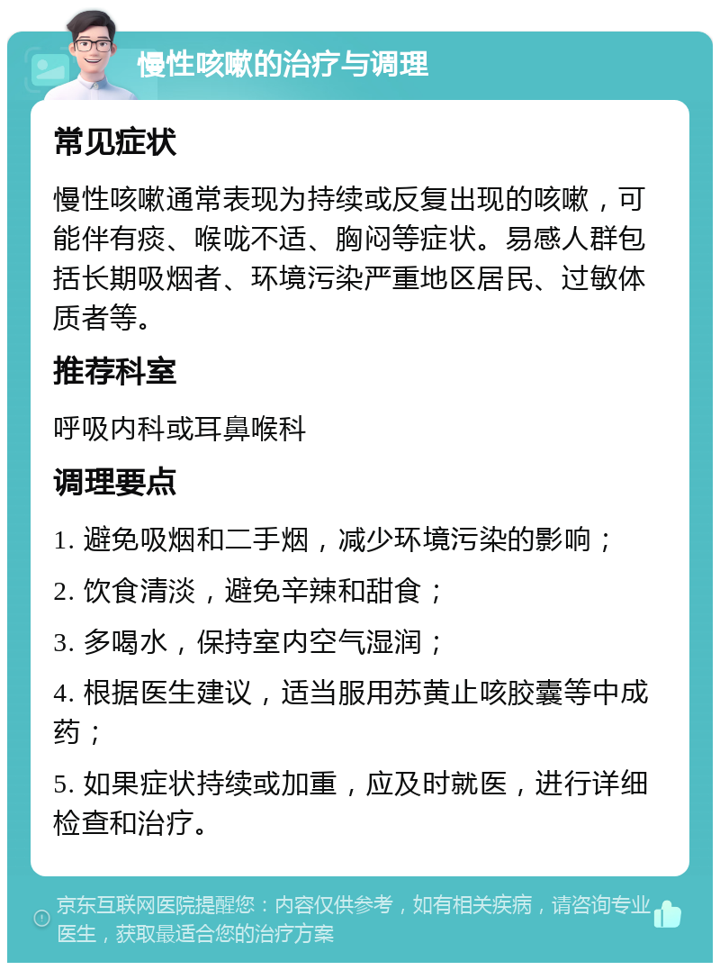 慢性咳嗽的治疗与调理 常见症状 慢性咳嗽通常表现为持续或反复出现的咳嗽，可能伴有痰、喉咙不适、胸闷等症状。易感人群包括长期吸烟者、环境污染严重地区居民、过敏体质者等。 推荐科室 呼吸内科或耳鼻喉科 调理要点 1. 避免吸烟和二手烟，减少环境污染的影响； 2. 饮食清淡，避免辛辣和甜食； 3. 多喝水，保持室内空气湿润； 4. 根据医生建议，适当服用苏黄止咳胶囊等中成药； 5. 如果症状持续或加重，应及时就医，进行详细检查和治疗。