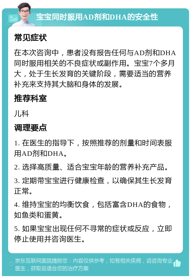 宝宝同时服用AD剂和DHA的安全性 常见症状 在本次咨询中，患者没有报告任何与AD剂和DHA同时服用相关的不良症状或副作用。宝宝7个多月大，处于生长发育的关键阶段，需要适当的营养补充来支持其大脑和身体的发展。 推荐科室 儿科 调理要点 1. 在医生的指导下，按照推荐的剂量和时间表服用AD剂和DHA。 2. 选择高质量、适合宝宝年龄的营养补充产品。 3. 定期带宝宝进行健康检查，以确保其生长发育正常。 4. 维持宝宝的均衡饮食，包括富含DHA的食物，如鱼类和蛋黄。 5. 如果宝宝出现任何不寻常的症状或反应，立即停止使用并咨询医生。