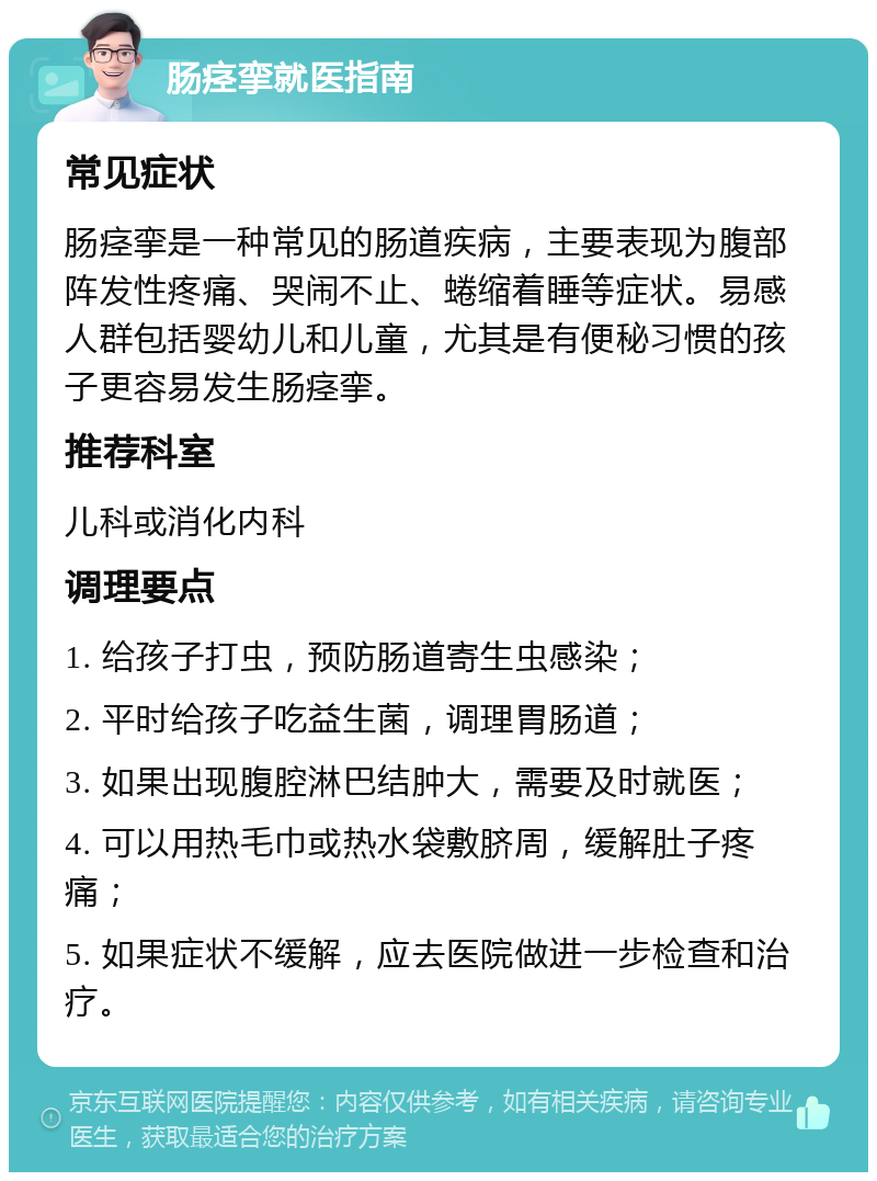 肠痉挛就医指南 常见症状 肠痉挛是一种常见的肠道疾病，主要表现为腹部阵发性疼痛、哭闹不止、蜷缩着睡等症状。易感人群包括婴幼儿和儿童，尤其是有便秘习惯的孩子更容易发生肠痉挛。 推荐科室 儿科或消化内科 调理要点 1. 给孩子打虫，预防肠道寄生虫感染； 2. 平时给孩子吃益生菌，调理胃肠道； 3. 如果出现腹腔淋巴结肿大，需要及时就医； 4. 可以用热毛巾或热水袋敷脐周，缓解肚子疼痛； 5. 如果症状不缓解，应去医院做进一步检查和治疗。