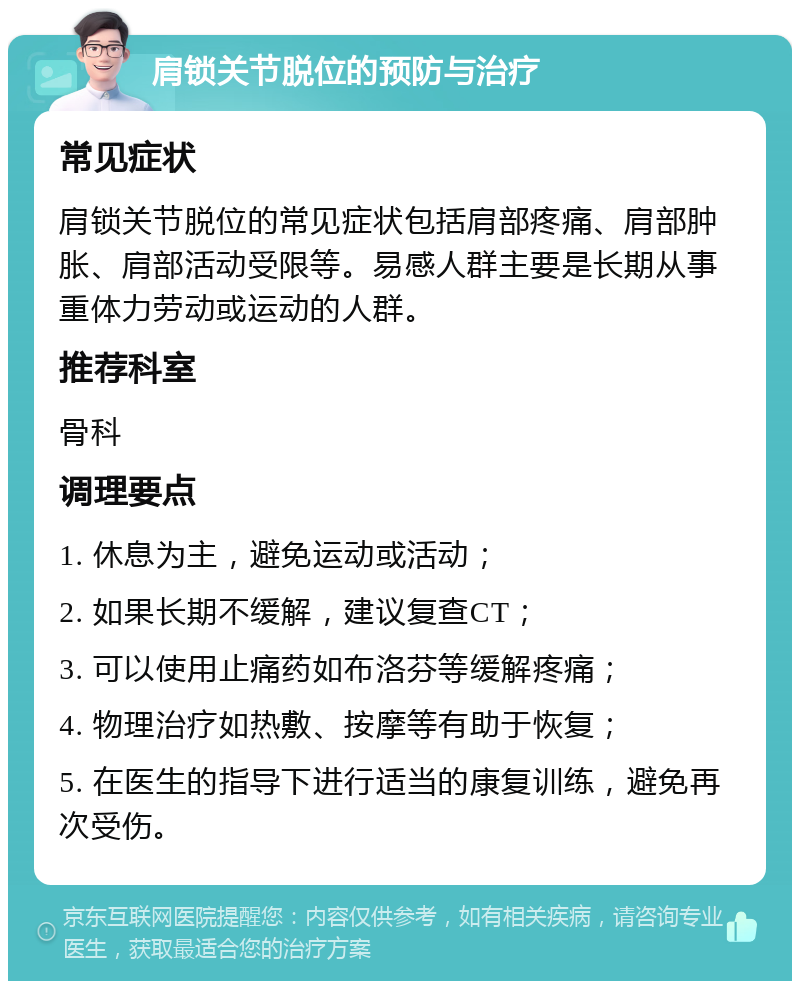 肩锁关节脱位的预防与治疗 常见症状 肩锁关节脱位的常见症状包括肩部疼痛、肩部肿胀、肩部活动受限等。易感人群主要是长期从事重体力劳动或运动的人群。 推荐科室 骨科 调理要点 1. 休息为主，避免运动或活动； 2. 如果长期不缓解，建议复查CT； 3. 可以使用止痛药如布洛芬等缓解疼痛； 4. 物理治疗如热敷、按摩等有助于恢复； 5. 在医生的指导下进行适当的康复训练，避免再次受伤。