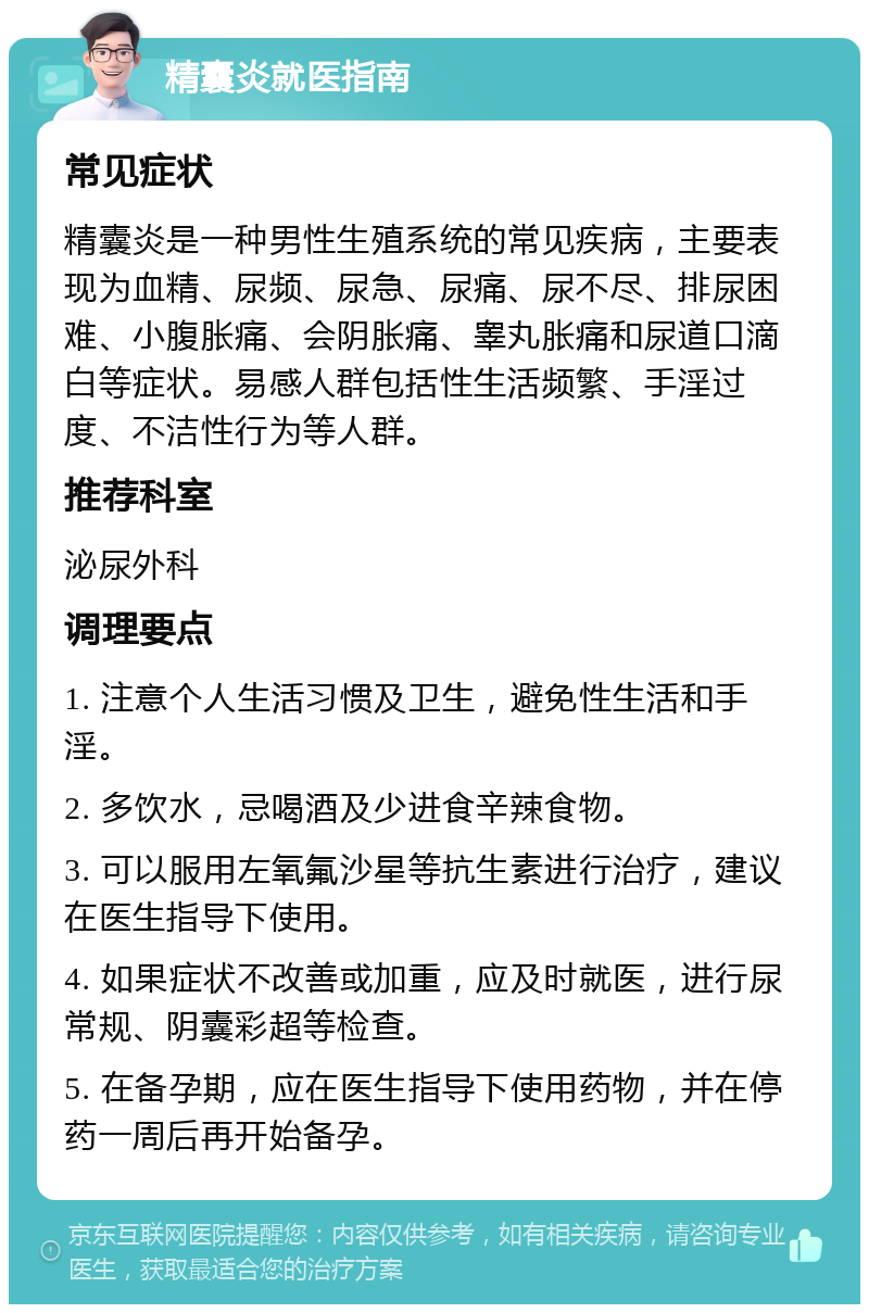 精囊炎就医指南 常见症状 精囊炎是一种男性生殖系统的常见疾病，主要表现为血精、尿频、尿急、尿痛、尿不尽、排尿困难、小腹胀痛、会阴胀痛、睾丸胀痛和尿道口滴白等症状。易感人群包括性生活频繁、手淫过度、不洁性行为等人群。 推荐科室 泌尿外科 调理要点 1. 注意个人生活习惯及卫生，避免性生活和手淫。 2. 多饮水，忌喝酒及少进食辛辣食物。 3. 可以服用左氧氟沙星等抗生素进行治疗，建议在医生指导下使用。 4. 如果症状不改善或加重，应及时就医，进行尿常规、阴囊彩超等检查。 5. 在备孕期，应在医生指导下使用药物，并在停药一周后再开始备孕。