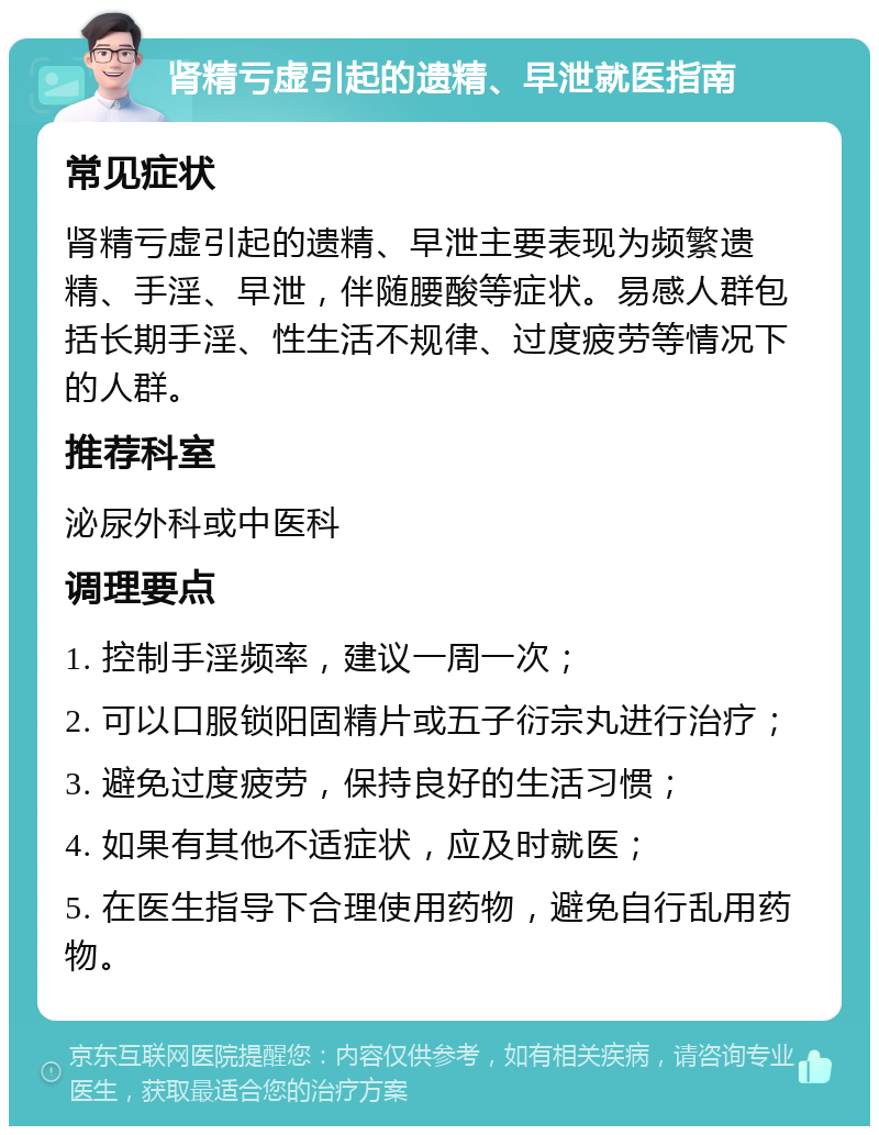 肾精亏虚引起的遗精、早泄就医指南 常见症状 肾精亏虚引起的遗精、早泄主要表现为频繁遗精、手淫、早泄，伴随腰酸等症状。易感人群包括长期手淫、性生活不规律、过度疲劳等情况下的人群。 推荐科室 泌尿外科或中医科 调理要点 1. 控制手淫频率，建议一周一次； 2. 可以口服锁阳固精片或五子衍宗丸进行治疗； 3. 避免过度疲劳，保持良好的生活习惯； 4. 如果有其他不适症状，应及时就医； 5. 在医生指导下合理使用药物，避免自行乱用药物。