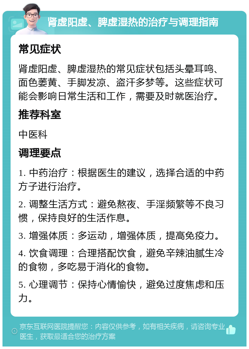 肾虚阳虚、脾虚湿热的治疗与调理指南 常见症状 肾虚阳虚、脾虚湿热的常见症状包括头晕耳鸣、面色萎黄、手脚发凉、盗汗多梦等。这些症状可能会影响日常生活和工作，需要及时就医治疗。 推荐科室 中医科 调理要点 1. 中药治疗：根据医生的建议，选择合适的中药方子进行治疗。 2. 调整生活方式：避免熬夜、手淫频繁等不良习惯，保持良好的生活作息。 3. 增强体质：多运动，增强体质，提高免疫力。 4. 饮食调理：合理搭配饮食，避免辛辣油腻生冷的食物，多吃易于消化的食物。 5. 心理调节：保持心情愉快，避免过度焦虑和压力。