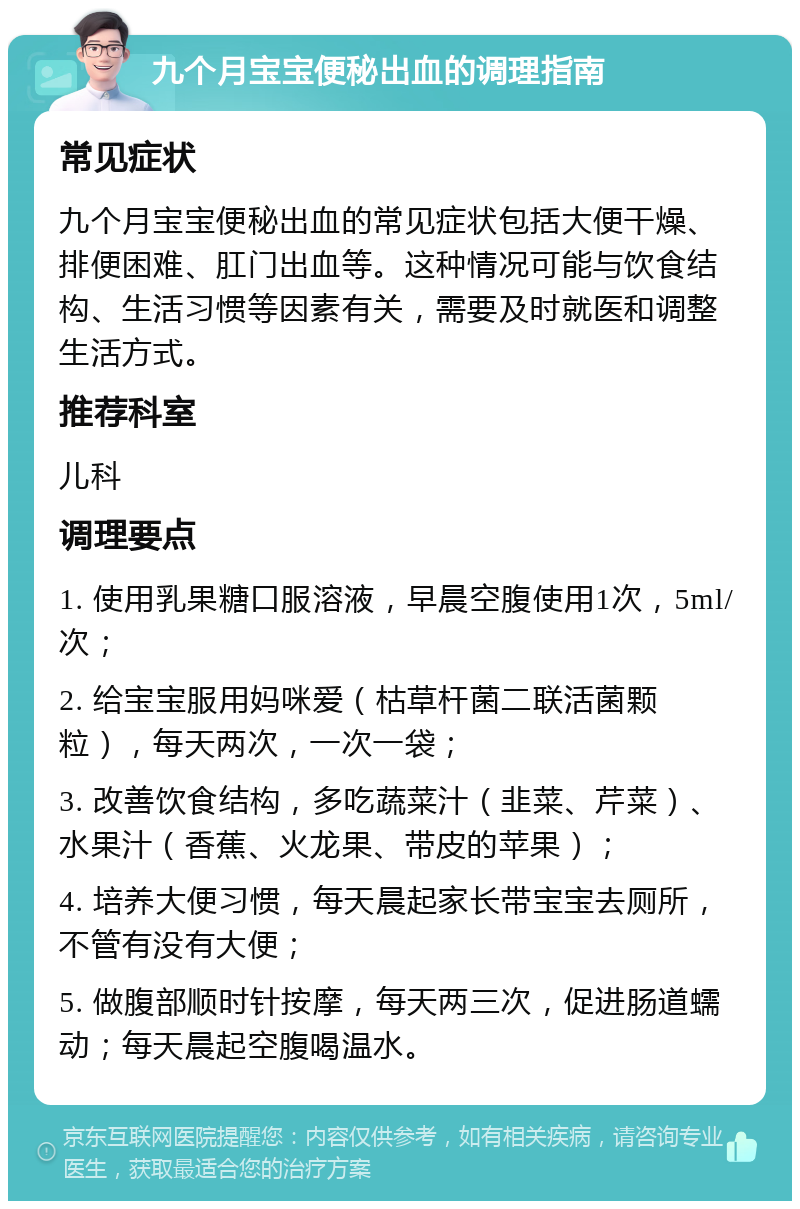 九个月宝宝便秘出血的调理指南 常见症状 九个月宝宝便秘出血的常见症状包括大便干燥、排便困难、肛门出血等。这种情况可能与饮食结构、生活习惯等因素有关，需要及时就医和调整生活方式。 推荐科室 儿科 调理要点 1. 使用乳果糖口服溶液，早晨空腹使用1次，5ml/次； 2. 给宝宝服用妈咪爱（枯草杆菌二联活菌颗粒），每天两次，一次一袋； 3. 改善饮食结构，多吃蔬菜汁（韭菜、芹菜）、水果汁（香蕉、火龙果、带皮的苹果）； 4. 培养大便习惯，每天晨起家长带宝宝去厕所，不管有没有大便； 5. 做腹部顺时针按摩，每天两三次，促进肠道蠕动；每天晨起空腹喝温水。