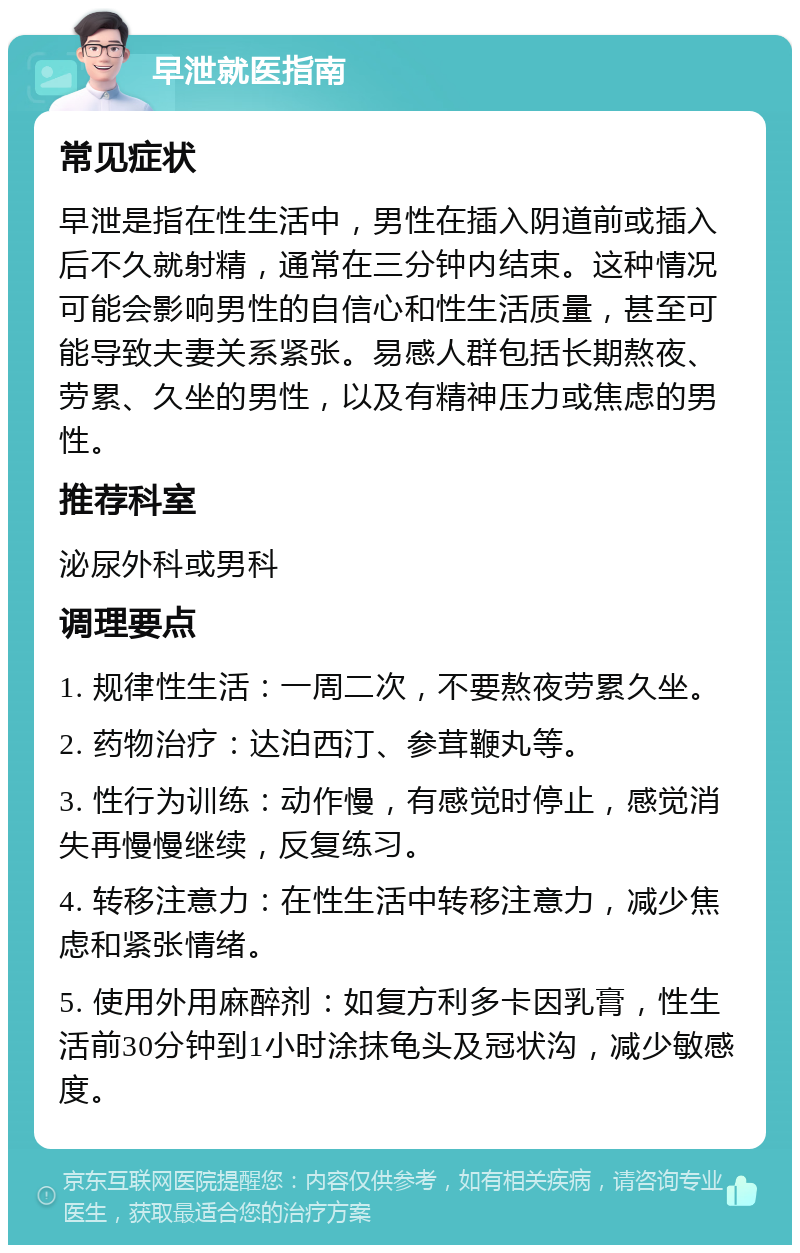 早泄就医指南 常见症状 早泄是指在性生活中，男性在插入阴道前或插入后不久就射精，通常在三分钟内结束。这种情况可能会影响男性的自信心和性生活质量，甚至可能导致夫妻关系紧张。易感人群包括长期熬夜、劳累、久坐的男性，以及有精神压力或焦虑的男性。 推荐科室 泌尿外科或男科 调理要点 1. 规律性生活：一周二次，不要熬夜劳累久坐。 2. 药物治疗：达泊西汀、参茸鞭丸等。 3. 性行为训练：动作慢，有感觉时停止，感觉消失再慢慢继续，反复练习。 4. 转移注意力：在性生活中转移注意力，减少焦虑和紧张情绪。 5. 使用外用麻醉剂：如复方利多卡因乳膏，性生活前30分钟到1小时涂抹龟头及冠状沟，减少敏感度。