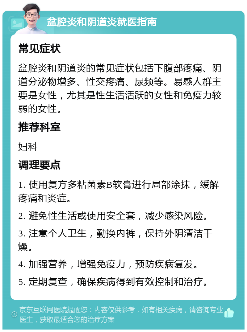 盆腔炎和阴道炎就医指南 常见症状 盆腔炎和阴道炎的常见症状包括下腹部疼痛、阴道分泌物增多、性交疼痛、尿频等。易感人群主要是女性，尤其是性生活活跃的女性和免疫力较弱的女性。 推荐科室 妇科 调理要点 1. 使用复方多粘菌素B软膏进行局部涂抹，缓解疼痛和炎症。 2. 避免性生活或使用安全套，减少感染风险。 3. 注意个人卫生，勤换内裤，保持外阴清洁干燥。 4. 加强营养，增强免疫力，预防疾病复发。 5. 定期复查，确保疾病得到有效控制和治疗。