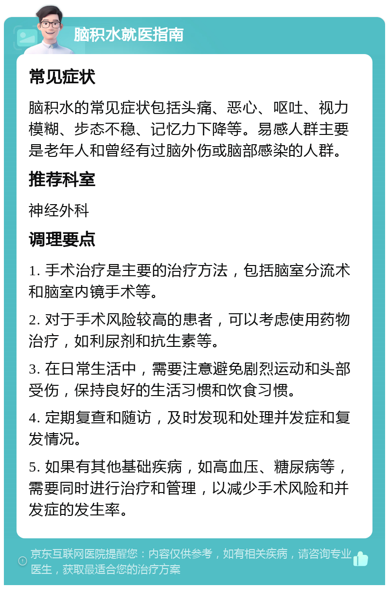 脑积水就医指南 常见症状 脑积水的常见症状包括头痛、恶心、呕吐、视力模糊、步态不稳、记忆力下降等。易感人群主要是老年人和曾经有过脑外伤或脑部感染的人群。 推荐科室 神经外科 调理要点 1. 手术治疗是主要的治疗方法，包括脑室分流术和脑室内镜手术等。 2. 对于手术风险较高的患者，可以考虑使用药物治疗，如利尿剂和抗生素等。 3. 在日常生活中，需要注意避免剧烈运动和头部受伤，保持良好的生活习惯和饮食习惯。 4. 定期复查和随访，及时发现和处理并发症和复发情况。 5. 如果有其他基础疾病，如高血压、糖尿病等，需要同时进行治疗和管理，以减少手术风险和并发症的发生率。