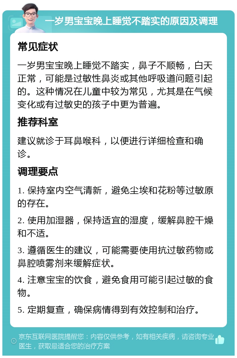 一岁男宝宝晚上睡觉不踏实的原因及调理 常见症状 一岁男宝宝晚上睡觉不踏实，鼻子不顺畅，白天正常，可能是过敏性鼻炎或其他呼吸道问题引起的。这种情况在儿童中较为常见，尤其是在气候变化或有过敏史的孩子中更为普遍。 推荐科室 建议就诊于耳鼻喉科，以便进行详细检查和确诊。 调理要点 1. 保持室内空气清新，避免尘埃和花粉等过敏原的存在。 2. 使用加湿器，保持适宜的湿度，缓解鼻腔干燥和不适。 3. 遵循医生的建议，可能需要使用抗过敏药物或鼻腔喷雾剂来缓解症状。 4. 注意宝宝的饮食，避免食用可能引起过敏的食物。 5. 定期复查，确保病情得到有效控制和治疗。