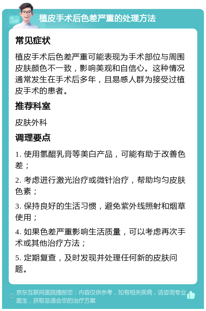 植皮手术后色差严重的处理方法 常见症状 植皮手术后色差严重可能表现为手术部位与周围皮肤颜色不一致，影响美观和自信心。这种情况通常发生在手术后多年，且易感人群为接受过植皮手术的患者。 推荐科室 皮肤外科 调理要点 1. 使用氢醌乳膏等美白产品，可能有助于改善色差； 2. 考虑进行激光治疗或微针治疗，帮助均匀皮肤色素； 3. 保持良好的生活习惯，避免紫外线照射和烟草使用； 4. 如果色差严重影响生活质量，可以考虑再次手术或其他治疗方法； 5. 定期复查，及时发现并处理任何新的皮肤问题。