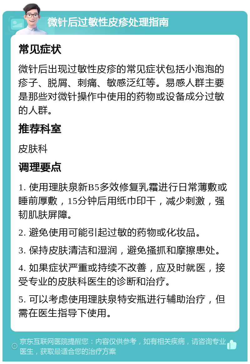 微针后过敏性皮疹处理指南 常见症状 微针后出现过敏性皮疹的常见症状包括小泡泡的疹子、脱屑、刺痛、敏感泛红等。易感人群主要是那些对微针操作中使用的药物或设备成分过敏的人群。 推荐科室 皮肤科 调理要点 1. 使用理肤泉新B5多效修复乳霜进行日常薄敷或睡前厚敷，15分钟后用纸巾印干，减少刺激，强韧肌肤屏障。 2. 避免使用可能引起过敏的药物或化妆品。 3. 保持皮肤清洁和湿润，避免搔抓和摩擦患处。 4. 如果症状严重或持续不改善，应及时就医，接受专业的皮肤科医生的诊断和治疗。 5. 可以考虑使用理肤泉特安瓶进行辅助治疗，但需在医生指导下使用。