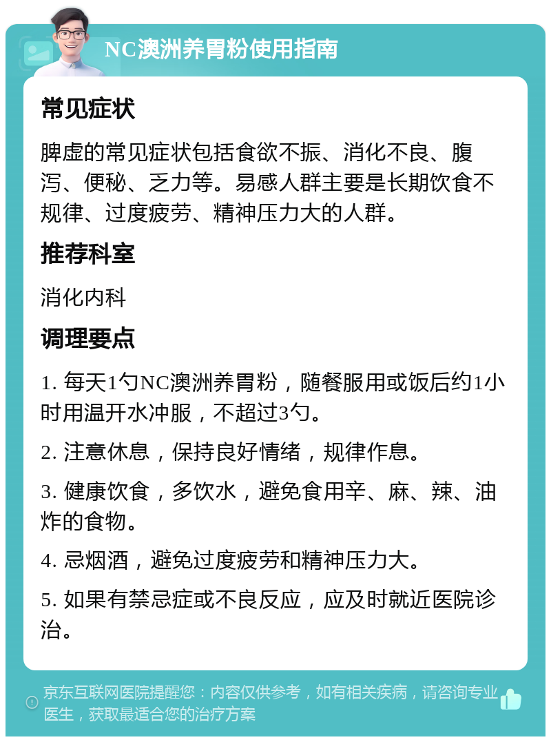 NC澳洲养胃粉使用指南 常见症状 脾虚的常见症状包括食欲不振、消化不良、腹泻、便秘、乏力等。易感人群主要是长期饮食不规律、过度疲劳、精神压力大的人群。 推荐科室 消化内科 调理要点 1. 每天1勺NC澳洲养胃粉，随餐服用或饭后约1小时用温开水冲服，不超过3勺。 2. 注意休息，保持良好情绪，规律作息。 3. 健康饮食，多饮水，避免食用辛、麻、辣、油炸的食物。 4. 忌烟酒，避免过度疲劳和精神压力大。 5. 如果有禁忌症或不良反应，应及时就近医院诊治。