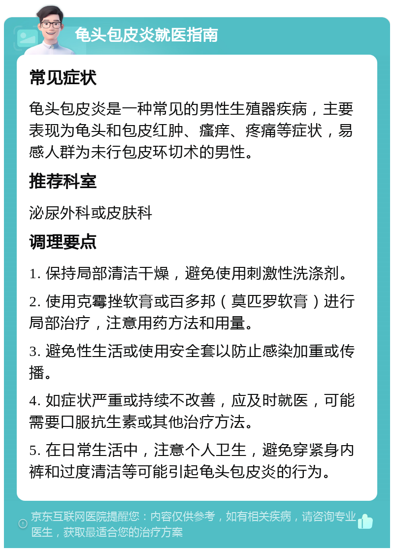 龟头包皮炎就医指南 常见症状 龟头包皮炎是一种常见的男性生殖器疾病，主要表现为龟头和包皮红肿、瘙痒、疼痛等症状，易感人群为未行包皮环切术的男性。 推荐科室 泌尿外科或皮肤科 调理要点 1. 保持局部清洁干燥，避免使用刺激性洗涤剂。 2. 使用克霉挫软膏或百多邦（莫匹罗软膏）进行局部治疗，注意用药方法和用量。 3. 避免性生活或使用安全套以防止感染加重或传播。 4. 如症状严重或持续不改善，应及时就医，可能需要口服抗生素或其他治疗方法。 5. 在日常生活中，注意个人卫生，避免穿紧身内裤和过度清洁等可能引起龟头包皮炎的行为。