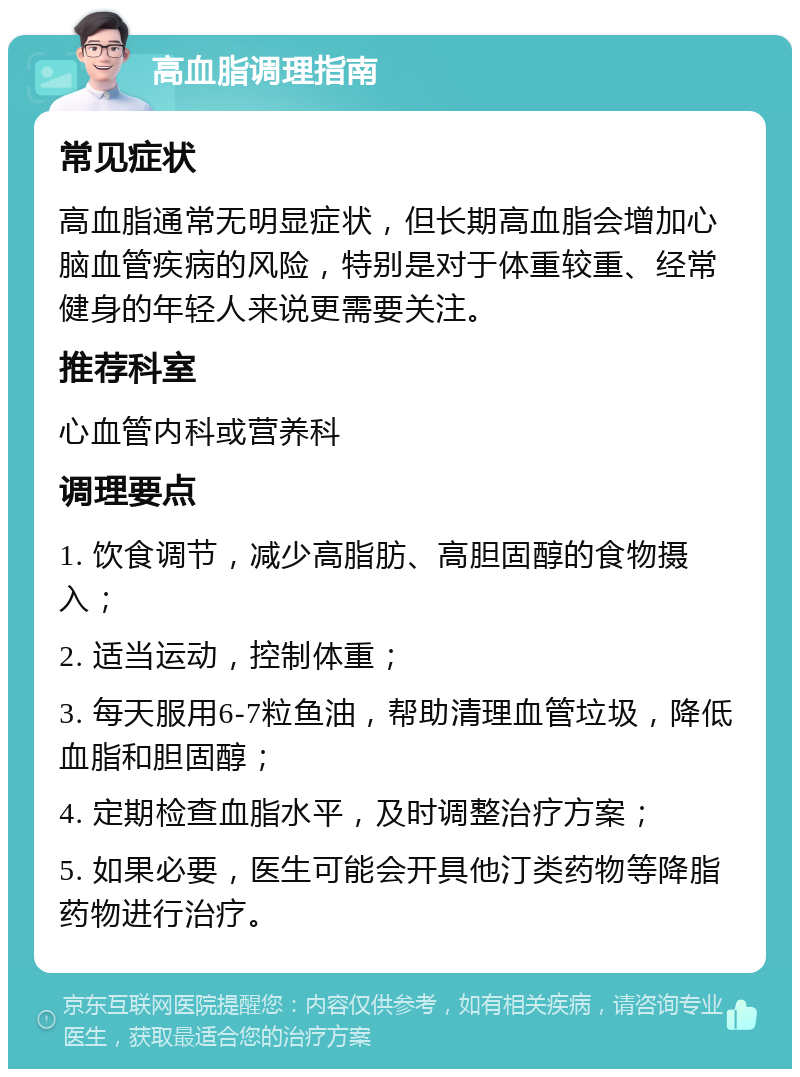 高血脂调理指南 常见症状 高血脂通常无明显症状，但长期高血脂会增加心脑血管疾病的风险，特别是对于体重较重、经常健身的年轻人来说更需要关注。 推荐科室 心血管内科或营养科 调理要点 1. 饮食调节，减少高脂肪、高胆固醇的食物摄入； 2. 适当运动，控制体重； 3. 每天服用6-7粒鱼油，帮助清理血管垃圾，降低血脂和胆固醇； 4. 定期检查血脂水平，及时调整治疗方案； 5. 如果必要，医生可能会开具他汀类药物等降脂药物进行治疗。