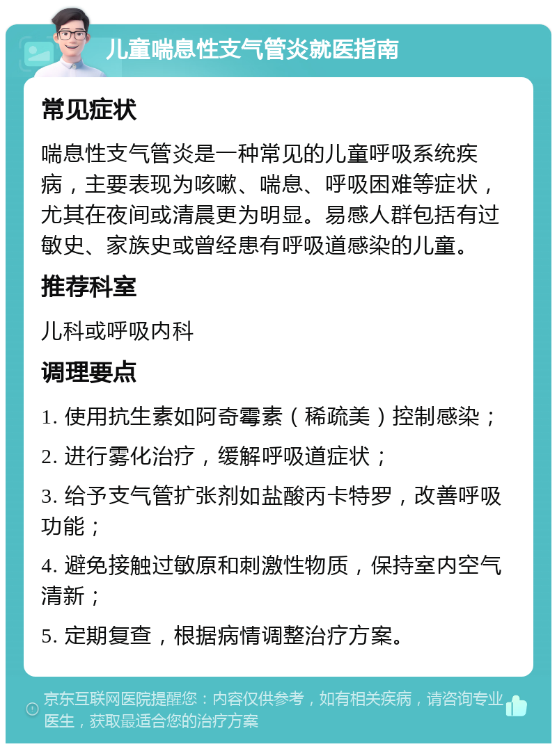 儿童喘息性支气管炎就医指南 常见症状 喘息性支气管炎是一种常见的儿童呼吸系统疾病，主要表现为咳嗽、喘息、呼吸困难等症状，尤其在夜间或清晨更为明显。易感人群包括有过敏史、家族史或曾经患有呼吸道感染的儿童。 推荐科室 儿科或呼吸内科 调理要点 1. 使用抗生素如阿奇霉素（稀疏美）控制感染； 2. 进行雾化治疗，缓解呼吸道症状； 3. 给予支气管扩张剂如盐酸丙卡特罗，改善呼吸功能； 4. 避免接触过敏原和刺激性物质，保持室内空气清新； 5. 定期复查，根据病情调整治疗方案。