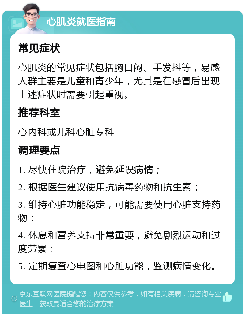 心肌炎就医指南 常见症状 心肌炎的常见症状包括胸口闷、手发抖等，易感人群主要是儿童和青少年，尤其是在感冒后出现上述症状时需要引起重视。 推荐科室 心内科或儿科心脏专科 调理要点 1. 尽快住院治疗，避免延误病情； 2. 根据医生建议使用抗病毒药物和抗生素； 3. 维持心脏功能稳定，可能需要使用心脏支持药物； 4. 休息和营养支持非常重要，避免剧烈运动和过度劳累； 5. 定期复查心电图和心脏功能，监测病情变化。