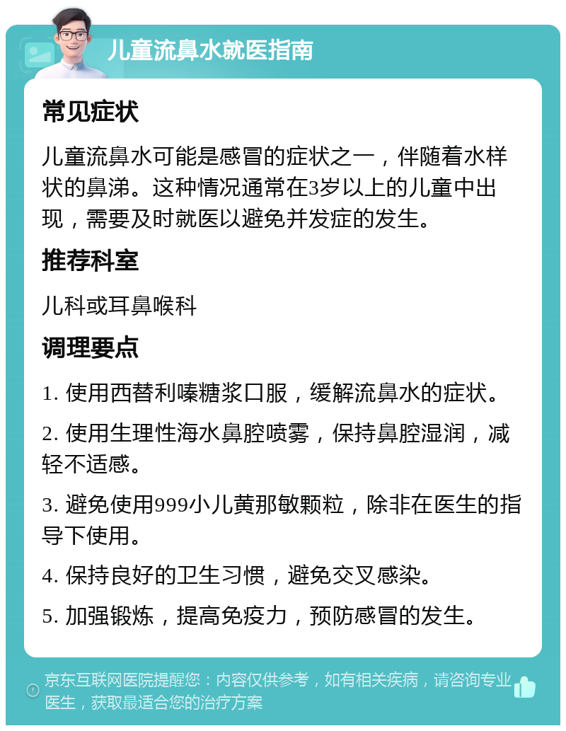 儿童流鼻水就医指南 常见症状 儿童流鼻水可能是感冒的症状之一，伴随着水样状的鼻涕。这种情况通常在3岁以上的儿童中出现，需要及时就医以避免并发症的发生。 推荐科室 儿科或耳鼻喉科 调理要点 1. 使用西替利嗪糖浆口服，缓解流鼻水的症状。 2. 使用生理性海水鼻腔喷雾，保持鼻腔湿润，减轻不适感。 3. 避免使用999小儿黄那敏颗粒，除非在医生的指导下使用。 4. 保持良好的卫生习惯，避免交叉感染。 5. 加强锻炼，提高免疫力，预防感冒的发生。