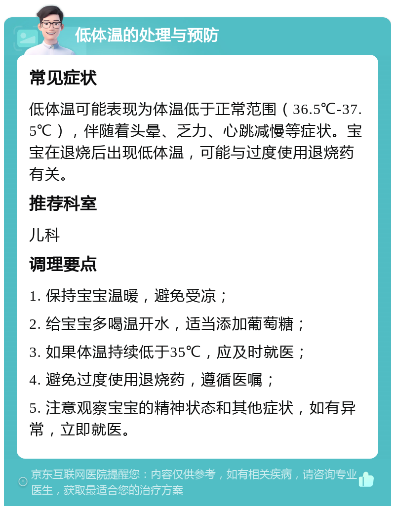 低体温的处理与预防 常见症状 低体温可能表现为体温低于正常范围（36.5℃-37.5℃），伴随着头晕、乏力、心跳减慢等症状。宝宝在退烧后出现低体温，可能与过度使用退烧药有关。 推荐科室 儿科 调理要点 1. 保持宝宝温暖，避免受凉； 2. 给宝宝多喝温开水，适当添加葡萄糖； 3. 如果体温持续低于35℃，应及时就医； 4. 避免过度使用退烧药，遵循医嘱； 5. 注意观察宝宝的精神状态和其他症状，如有异常，立即就医。