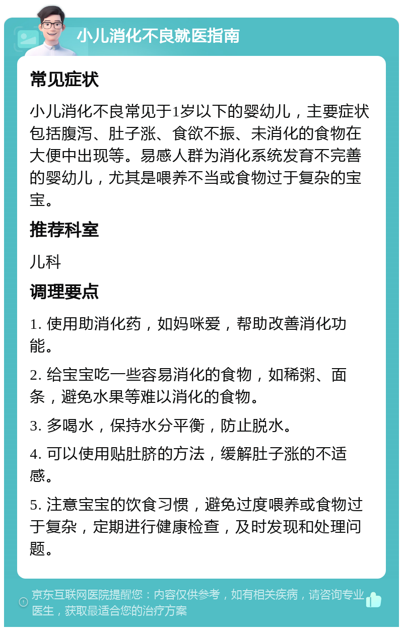 小儿消化不良就医指南 常见症状 小儿消化不良常见于1岁以下的婴幼儿，主要症状包括腹泻、肚子涨、食欲不振、未消化的食物在大便中出现等。易感人群为消化系统发育不完善的婴幼儿，尤其是喂养不当或食物过于复杂的宝宝。 推荐科室 儿科 调理要点 1. 使用助消化药，如妈咪爱，帮助改善消化功能。 2. 给宝宝吃一些容易消化的食物，如稀粥、面条，避免水果等难以消化的食物。 3. 多喝水，保持水分平衡，防止脱水。 4. 可以使用贴肚脐的方法，缓解肚子涨的不适感。 5. 注意宝宝的饮食习惯，避免过度喂养或食物过于复杂，定期进行健康检查，及时发现和处理问题。