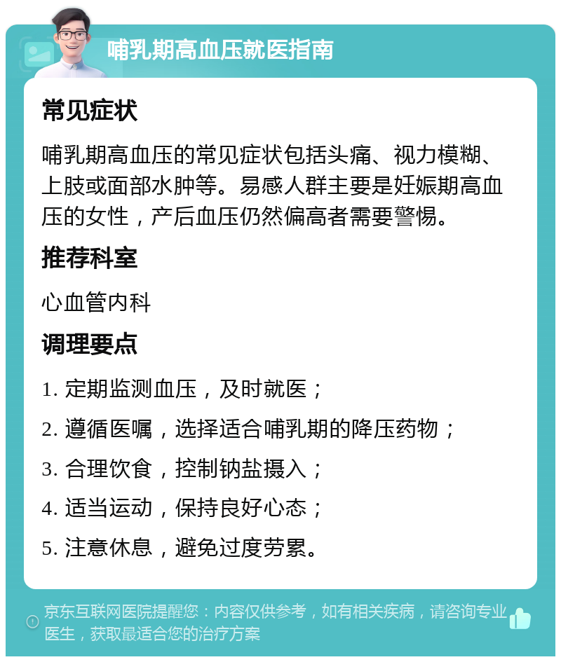 哺乳期高血压就医指南 常见症状 哺乳期高血压的常见症状包括头痛、视力模糊、上肢或面部水肿等。易感人群主要是妊娠期高血压的女性，产后血压仍然偏高者需要警惕。 推荐科室 心血管内科 调理要点 1. 定期监测血压，及时就医； 2. 遵循医嘱，选择适合哺乳期的降压药物； 3. 合理饮食，控制钠盐摄入； 4. 适当运动，保持良好心态； 5. 注意休息，避免过度劳累。