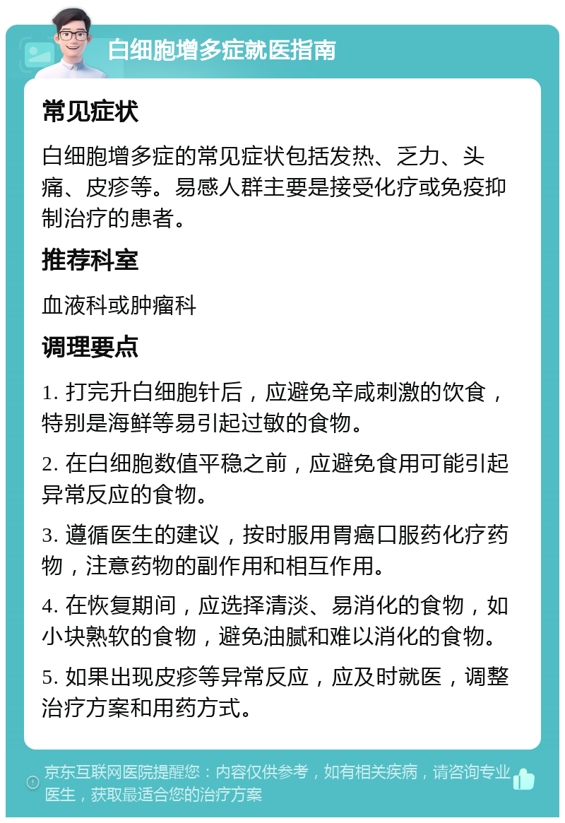 白细胞增多症就医指南 常见症状 白细胞增多症的常见症状包括发热、乏力、头痛、皮疹等。易感人群主要是接受化疗或免疫抑制治疗的患者。 推荐科室 血液科或肿瘤科 调理要点 1. 打完升白细胞针后，应避免辛咸刺激的饮食，特别是海鲜等易引起过敏的食物。 2. 在白细胞数值平稳之前，应避免食用可能引起异常反应的食物。 3. 遵循医生的建议，按时服用胃癌口服药化疗药物，注意药物的副作用和相互作用。 4. 在恢复期间，应选择清淡、易消化的食物，如小块熟软的食物，避免油腻和难以消化的食物。 5. 如果出现皮疹等异常反应，应及时就医，调整治疗方案和用药方式。