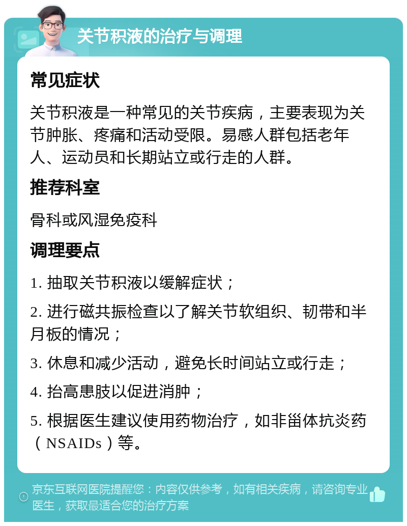 关节积液的治疗与调理 常见症状 关节积液是一种常见的关节疾病，主要表现为关节肿胀、疼痛和活动受限。易感人群包括老年人、运动员和长期站立或行走的人群。 推荐科室 骨科或风湿免疫科 调理要点 1. 抽取关节积液以缓解症状； 2. 进行磁共振检查以了解关节软组织、韧带和半月板的情况； 3. 休息和减少活动，避免长时间站立或行走； 4. 抬高患肢以促进消肿； 5. 根据医生建议使用药物治疗，如非甾体抗炎药（NSAIDs）等。