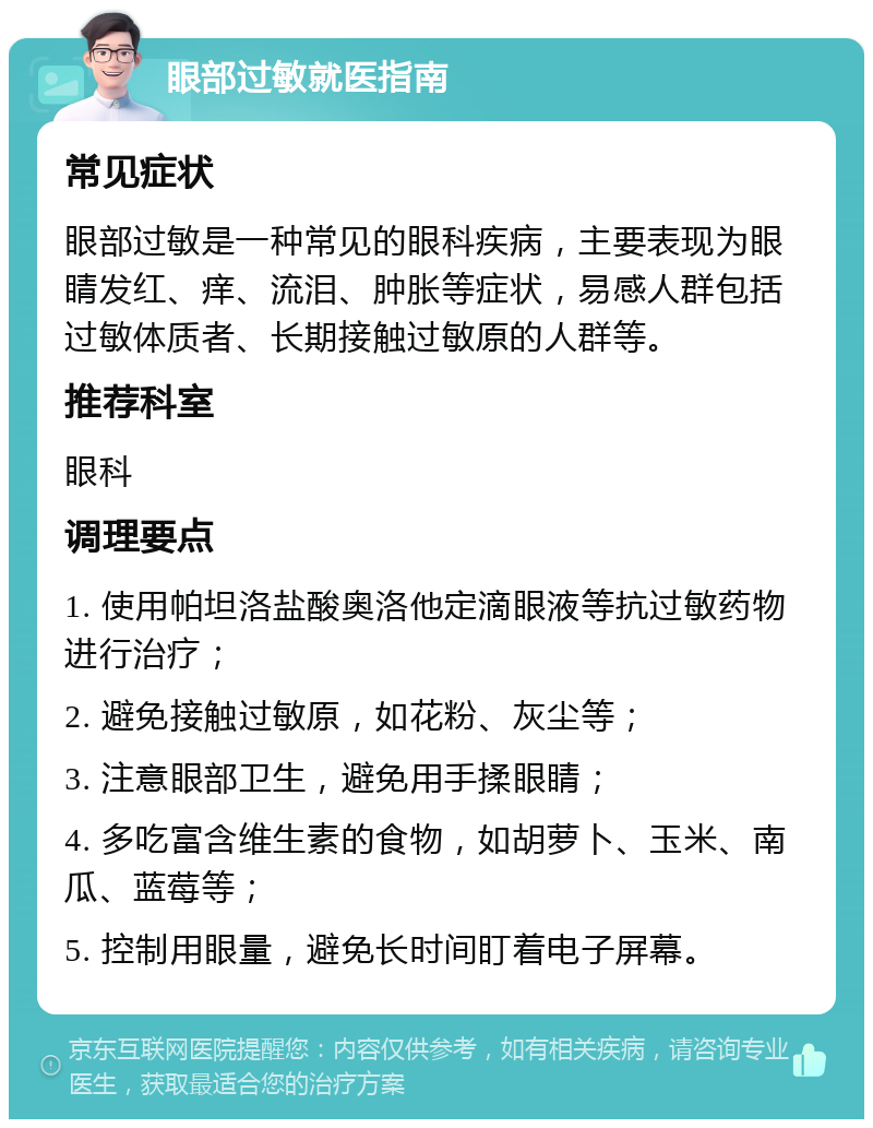 眼部过敏就医指南 常见症状 眼部过敏是一种常见的眼科疾病，主要表现为眼睛发红、痒、流泪、肿胀等症状，易感人群包括过敏体质者、长期接触过敏原的人群等。 推荐科室 眼科 调理要点 1. 使用帕坦洛盐酸奥洛他定滴眼液等抗过敏药物进行治疗； 2. 避免接触过敏原，如花粉、灰尘等； 3. 注意眼部卫生，避免用手揉眼睛； 4. 多吃富含维生素的食物，如胡萝卜、玉米、南瓜、蓝莓等； 5. 控制用眼量，避免长时间盯着电子屏幕。