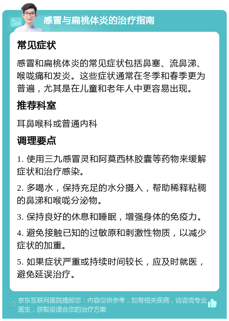 感冒与扁桃体炎的治疗指南 常见症状 感冒和扁桃体炎的常见症状包括鼻塞、流鼻涕、喉咙痛和发炎。这些症状通常在冬季和春季更为普遍，尤其是在儿童和老年人中更容易出现。 推荐科室 耳鼻喉科或普通内科 调理要点 1. 使用三九感冒灵和阿莫西林胶囊等药物来缓解症状和治疗感染。 2. 多喝水，保持充足的水分摄入，帮助稀释粘稠的鼻涕和喉咙分泌物。 3. 保持良好的休息和睡眠，增强身体的免疫力。 4. 避免接触已知的过敏原和刺激性物质，以减少症状的加重。 5. 如果症状严重或持续时间较长，应及时就医，避免延误治疗。