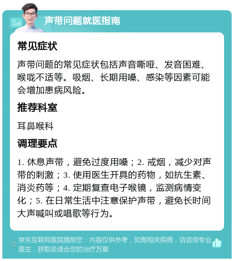 声带问题就医指南 常见症状 声带问题的常见症状包括声音嘶哑、发音困难、喉咙不适等。吸烟、长期用嗓、感染等因素可能会增加患病风险。 推荐科室 耳鼻喉科 调理要点 1. 休息声带，避免过度用嗓；2. 戒烟，减少对声带的刺激；3. 使用医生开具的药物，如抗生素、消炎药等；4. 定期复查电子喉镜，监测病情变化；5. 在日常生活中注意保护声带，避免长时间大声喊叫或唱歌等行为。