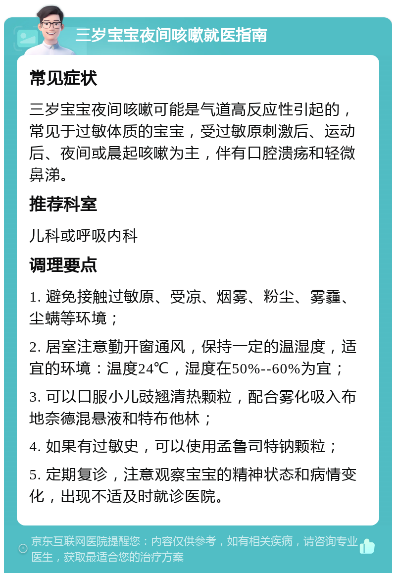 三岁宝宝夜间咳嗽就医指南 常见症状 三岁宝宝夜间咳嗽可能是气道高反应性引起的，常见于过敏体质的宝宝，受过敏原刺激后、运动后、夜间或晨起咳嗽为主，伴有口腔溃疡和轻微鼻涕。 推荐科室 儿科或呼吸内科 调理要点 1. 避免接触过敏原、受凉、烟雾、粉尘、雾霾、尘螨等环境； 2. 居室注意勤开窗通风，保持一定的温湿度，适宜的环境：温度24℃，湿度在50%--60%为宜； 3. 可以口服小儿豉翘清热颗粒，配合雾化吸入布地奈德混悬液和特布他林； 4. 如果有过敏史，可以使用孟鲁司特钠颗粒； 5. 定期复诊，注意观察宝宝的精神状态和病情变化，出现不适及时就诊医院。