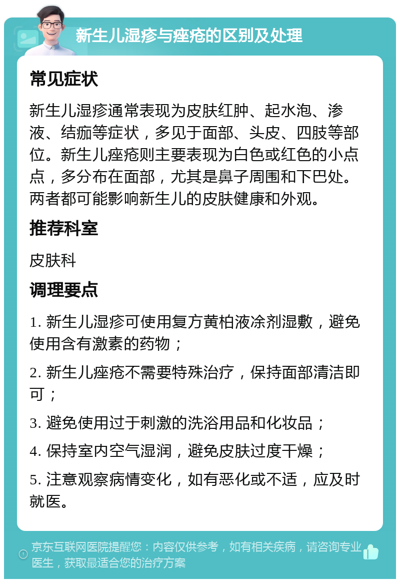 新生儿湿疹与痤疮的区别及处理 常见症状 新生儿湿疹通常表现为皮肤红肿、起水泡、渗液、结痂等症状，多见于面部、头皮、四肢等部位。新生儿痤疮则主要表现为白色或红色的小点点，多分布在面部，尤其是鼻子周围和下巴处。两者都可能影响新生儿的皮肤健康和外观。 推荐科室 皮肤科 调理要点 1. 新生儿湿疹可使用复方黄柏液凃剂湿敷，避免使用含有激素的药物； 2. 新生儿痤疮不需要特殊治疗，保持面部清洁即可； 3. 避免使用过于刺激的洗浴用品和化妆品； 4. 保持室内空气湿润，避免皮肤过度干燥； 5. 注意观察病情变化，如有恶化或不适，应及时就医。