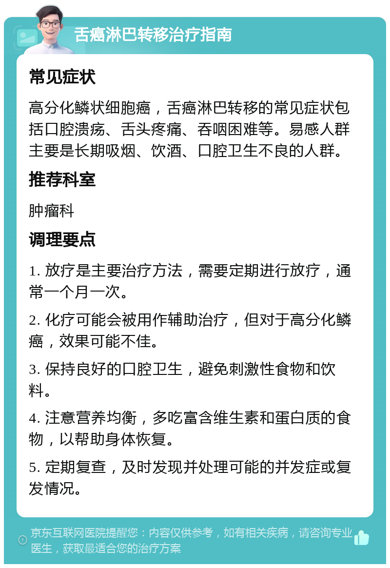 舌癌淋巴转移治疗指南 常见症状 高分化鳞状细胞癌，舌癌淋巴转移的常见症状包括口腔溃疡、舌头疼痛、吞咽困难等。易感人群主要是长期吸烟、饮酒、口腔卫生不良的人群。 推荐科室 肿瘤科 调理要点 1. 放疗是主要治疗方法，需要定期进行放疗，通常一个月一次。 2. 化疗可能会被用作辅助治疗，但对于高分化鳞癌，效果可能不佳。 3. 保持良好的口腔卫生，避免刺激性食物和饮料。 4. 注意营养均衡，多吃富含维生素和蛋白质的食物，以帮助身体恢复。 5. 定期复查，及时发现并处理可能的并发症或复发情况。