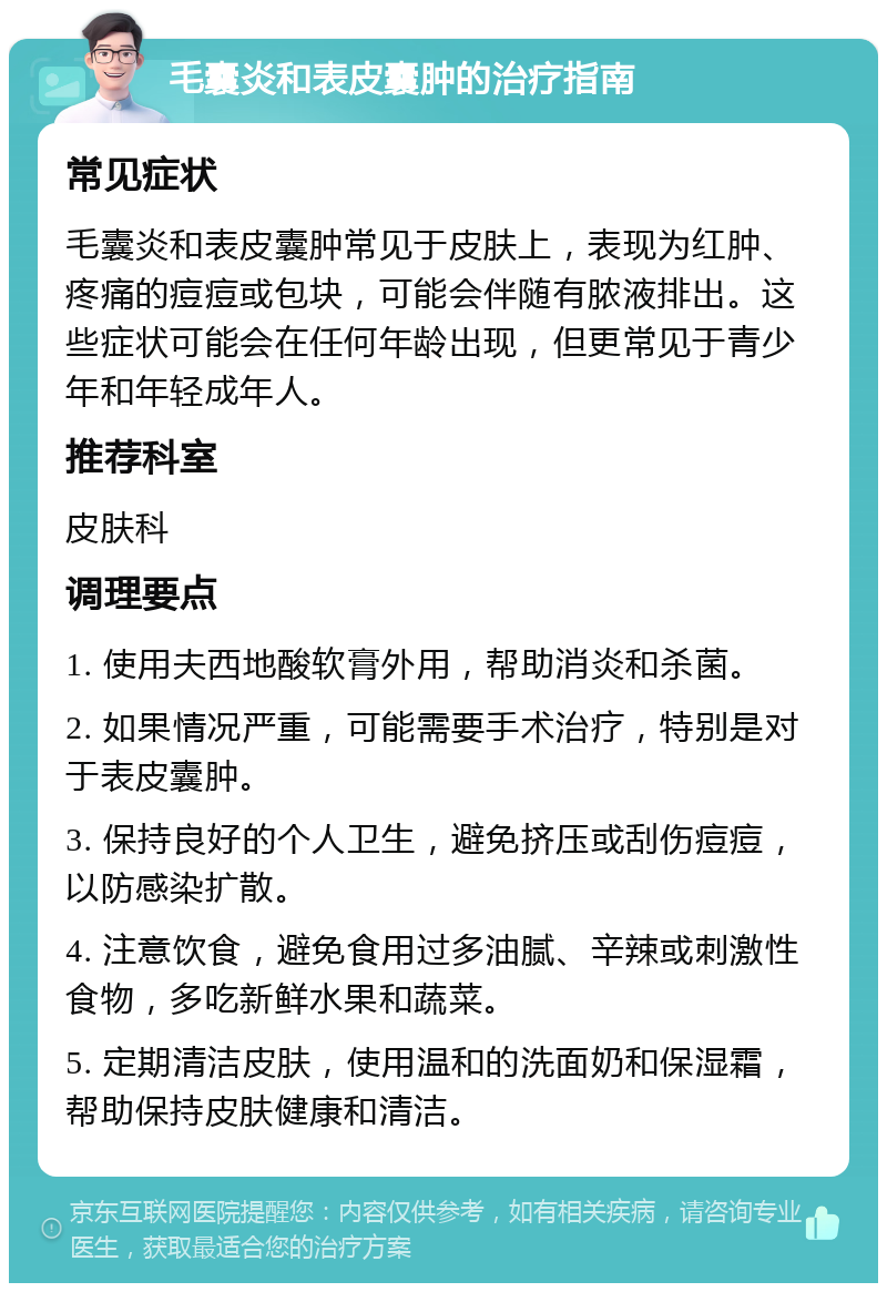 毛囊炎和表皮囊肿的治疗指南 常见症状 毛囊炎和表皮囊肿常见于皮肤上，表现为红肿、疼痛的痘痘或包块，可能会伴随有脓液排出。这些症状可能会在任何年龄出现，但更常见于青少年和年轻成年人。 推荐科室 皮肤科 调理要点 1. 使用夫西地酸软膏外用，帮助消炎和杀菌。 2. 如果情况严重，可能需要手术治疗，特别是对于表皮囊肿。 3. 保持良好的个人卫生，避免挤压或刮伤痘痘，以防感染扩散。 4. 注意饮食，避免食用过多油腻、辛辣或刺激性食物，多吃新鲜水果和蔬菜。 5. 定期清洁皮肤，使用温和的洗面奶和保湿霜，帮助保持皮肤健康和清洁。